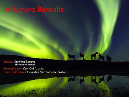 A Aurora Borealis Composta por: Carl Orff, em 1936 Executada pela: Orquestra Sinfônica de Boston Música: Carmina Burana Abertura: Ó Fortuna.