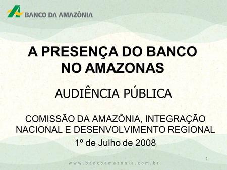 1 COMISSÃO DA AMAZÔNIA, INTEGRAÇÃO NACIONAL E DESENVOLVIMENTO REGIONAL 1º de Julho de 2008 AUDIÊNCIA PÚBLICA A PRESENÇA DO BANCO NO AMAZONAS.