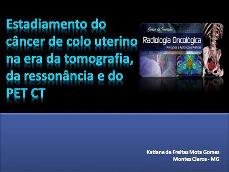Estadiamento do câncer de colo uterino na era da tomografia, da ressonância e do PET CT Katiane de Freitas Mota Gomes Montes Claros - MG.