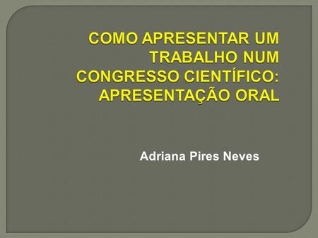 COMO APRESENTAR UM TRABALHO NUM CONGRESSO CIENTÍFICO: APRESENTAÇÃO ORAL Adriana Pires Neves.