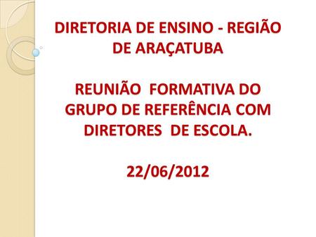DIRETORIA DE ENSINO - REGIÃO DE ARAÇATUBA REUNIÃO FORMATIVA DO GRUPO DE REFERÊNCIA COM DIRETORES DE ESCOLA. 22/06/2012.