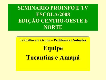SEMINÁRIO PROINFO E TV ESCOLA/2008 EDIÇÃO CENTRO-OESTE E NORTE Trabalho em Grupo – Problemas e Soluções Equipe Tocantins e Amapá.