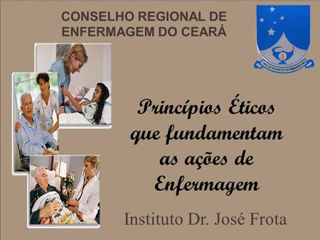 CONSELHO REGIONAL DE ENFERMAGEM DO CEARÁ Princípios Éticos que fundamentam as ações de Enfermagem Instituto Dr. José Frota.