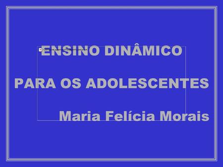 ENSINO DINÂMICO PARA OS ADOLESCENTES Maria Felícia Morais