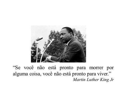 “Se você não está pronto para morrer por alguma coisa, você não está pronto para viver.” Martin Luther King Jr.
