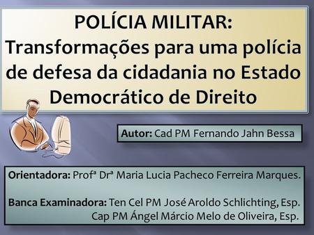 POLÍCIA MILITAR: Transformações para uma polícia de defesa da cidadania no Estado Democrático de Direito Autor: Cad PM Fernando Jahn Bessa Orientadora: