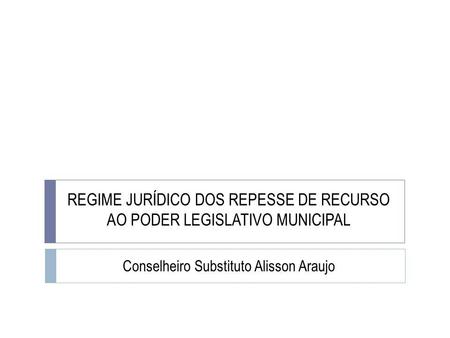 REGIME JURÍDICO DOS REPESSE DE RECURSO AO PODER LEGISLATIVO MUNICIPAL Conselheiro Substituto Alisson Araujo.