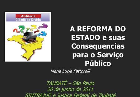 Maria Lucia Fattorelli TAUBATÉ – São Paulo 20 de junho de 2011 SINTRAJUD e Justiça Federal de Taubaté A REFORMA DO ESTADO e suas Consequencias para o Serviço.