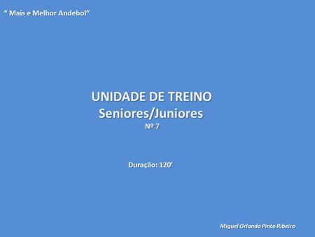 UNIDADE DE TREINO Seniores/Juniores Nº 7 “ Mais e Melhor Andebol” Miguel Orlando Pinto Ribeiro Duração: 120’