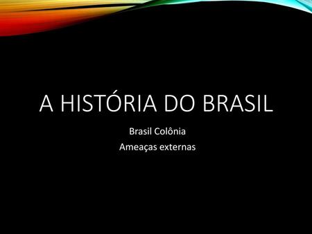 A HISTÓRIA DO BRASIL Brasil Colônia Ameaças externas.