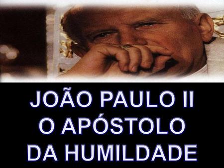 JOÃO PAULO II O APÓSTOLO DA HUMILDADE.