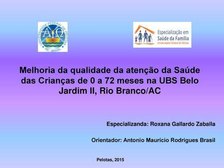   Melhoria da qualidade da atenção da Saúde das Crianças de 0 a 72 meses na UBS Belo Jardim II, Rio Branco/AC Especializanda: Roxana Gallardo Zaballa Orientador:
