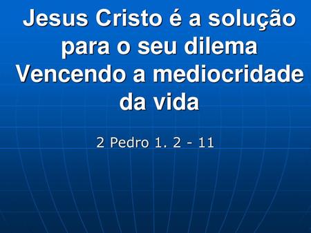 Jesus Cristo é a solução para o seu dilema Vencendo a mediocridade da vida 2 Pedro 1. 2 - 11.