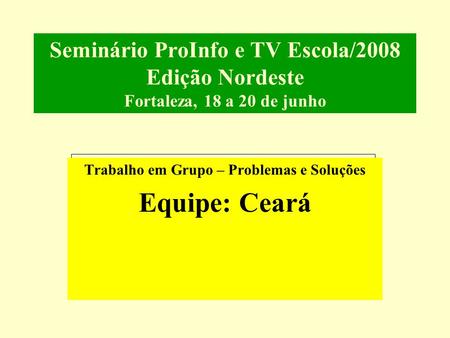 Seminário ProInfo e TV Escola/2008 Edição Nordeste Fortaleza, 18 a 20 de junho Trabalho em Grupo – Problemas e Soluções Equipe: Ceará.