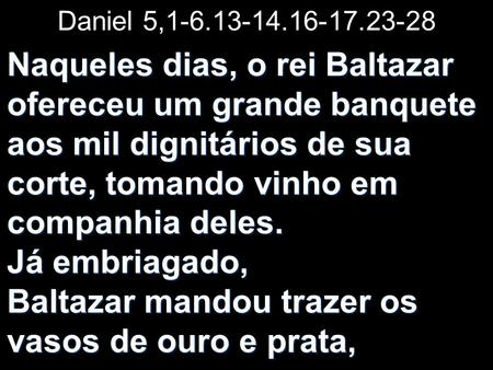 Daniel 5,1-6.13-14.16-17.23-28 Naqueles dias, o rei Baltazar ofereceu um grande banquete aos mil dignitários de sua corte, tomando vinho em companhia deles.