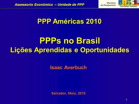 Assessoria Econômica – Unidade de PPP 1 PPPs no Brasil Lições Aprendidas e Oportunidades Isaac Averbuch Salvador, Maio, 2010 PPP Américas 2010.
