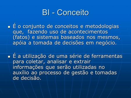 BI - Conceito É o conjunto de conceitos e metodologias que, fazendo uso de acontecimentos (fatos) e sistemas baseados nos mesmos, apóia a tomada de decisões.