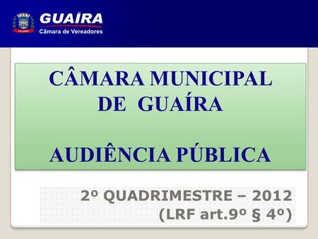 CÂMARA MUNICIPAL DE GUAÍRA AUDIÊNCIA PÚBLICA CÂMARA MUNICIPAL DE GUAÍRA AUDIÊNCIA PÚBLICA 2º QUADRIMESTRE – 2012 (LRF art.9º § 4º)