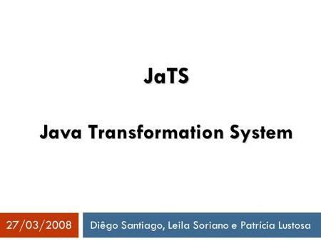 Diêgo Santiago, Leila Soriano e Patrícia Lustosa 27/03/2008 JaTS Java Transformation System.