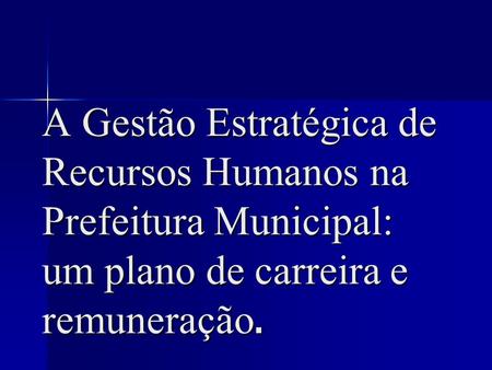 A Gestão Estratégica de Recursos Humanos na Prefeitura Municipal: um plano de carreira e remuneração.