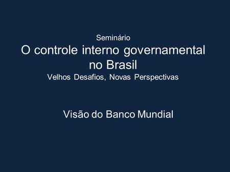 Seminário O controle interno governamental no Brasil Velhos Desafios, Novas Perspectivas Visão do Banco Mundial.