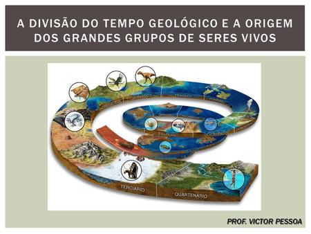 A DIVISÃO DO TEMPO GEOLÓGICO E A ORIGEM DOS GRANDES GRUPOS DE SERES VIVOS PROF. VICTOR PESSOA.