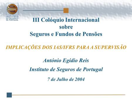 III Colóquio Internacional sobre Seguros e Fundos de Pensões IMPLICAÇÕES DOS IAS/IFRS PARA A SUPERVISÃO António Egídio Reis Instituto de Seguros de Portugal.