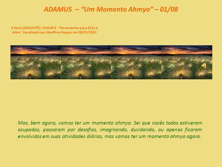 ADAMUS – “Um Momento Ahmyo” – 01/08 A Série (SEGUINTE): SHOUD 6 “Ferramentas para 2011 e Além” Canalizado por Geoffrey Hoppe, em 08/01/2011 Mas, bem agora,