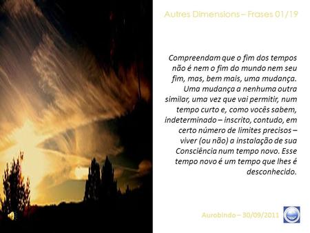 Autres Dimensions – Frases 01/19 Aurobindo – 30/09/2011 Compreendam que o fim dos tempos não é nem o fim do mundo nem seu fim, mas, bem mais, uma mudança.