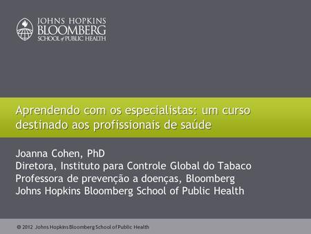  2012 Johns Hopkins Bloomberg School of Public Health Joanna Cohen, PhD Diretora, Instituto para Controle Global do Tabaco Professora de prevenção a doenças,