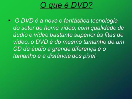 O que é DVD?  O DVD é a nova e fantástica tecnologia do setor de home vídeo, com qualidade de áudio e vídeo bastante superior às fitas de vídeo, o DVD.