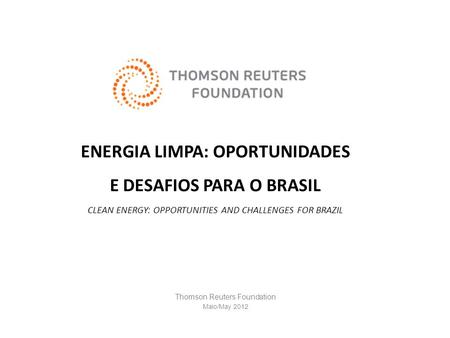 ENERGIA LIMPA: OPORTUNIDADES E DESAFIOS PARA O BRASIL CLEAN ENERGY: OPPORTUNITIES AND CHALLENGES FOR BRAZIL Thomson Reuters Foundation Maio/May 2012.