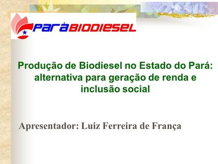 Produção de Biodiesel no Estado do Pará: alternativa para geração de renda e inclusão social Apresentador: Luiz Ferreira de França.
