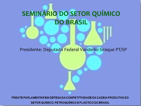 Presidente: Deputado Federal Vanderlei Siraque PT/SP SEMINÁRIO DO SETOR QUÍMICO DO BRASIL FRENTE PARLAMENTAR EM DEFESA DA COMPETITIVIDADE DA CADEIA PRODUTIVA.