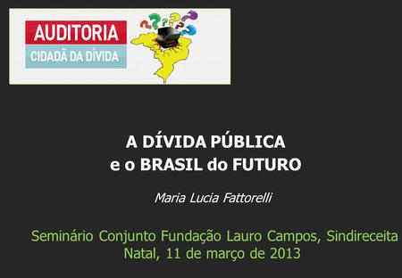 Maria Lucia Fattorelli Seminário Conjunto Fundação Lauro Campos, Sindireceita Natal, 11 de março de 2013 A DÍVIDA PÚBLICA e o BRASIL do FUTURO.