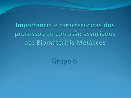 Importância e características dos processos de corrosão associados aos Biomateriais Metálicos Grupo 6.