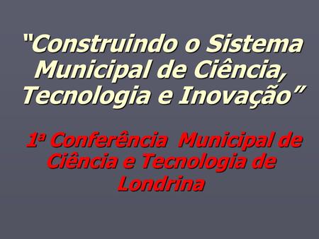 “Construindo o Sistema Municipal de Ciência, Tecnologia e Inovação” 1a Conferência Municipal de Ciência e Tecnologia de Londrina.