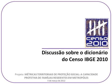 Discussão sobre o dicionário do Censo IBGE 2010 Projeto: MÉTRICAS TERRITORIAIS DE PROTEÇÃO SOCIAL: A CAPACIDADE PROTETIVA DE FAMÍLIAS RESIDENTES EM METROPÓLES.