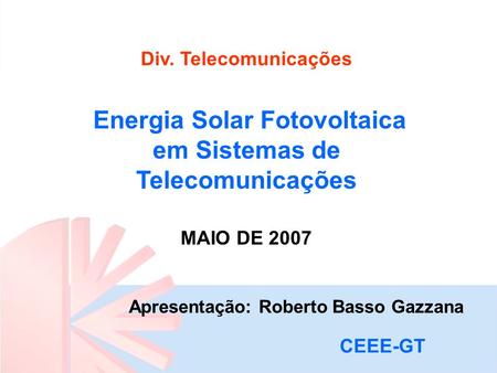 Div. Telecomunicações Energia Solar Fotovoltaica em Sistemas de Telecomunicações MAIO DE 2007 Apresentação: Roberto Basso Gazzana CEEE-GT.