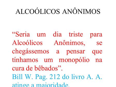 ALCOÓLICOS ANÔNIMOS “Seria um dia triste para Alcoólicos Anônimos, se chegássemos a pensar que tínhamos um monopólio na cura de bêbados”. Bill W. Pag.