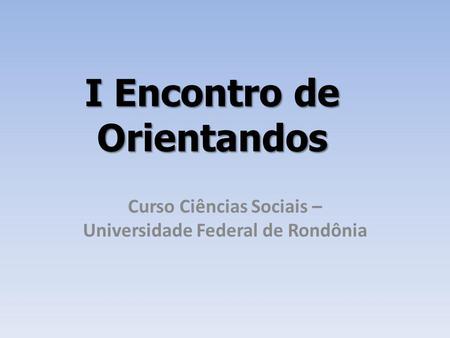 I Encontro de Orientandos Curso Ciências Sociais – Universidade Federal de Rondônia.