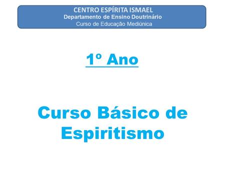 CENTRO ESPÍRITA ISMAEL 1º Ano Departamento de Ensino Doutrinário Curso de Educação Mediúnica Curso Básico de Espiritismo.