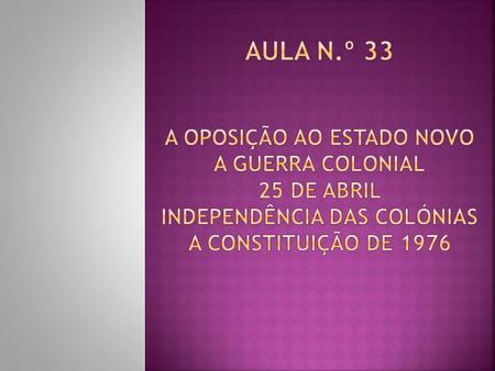 Aula n.º 33 A Oposição ao Estado Novo A Guerra Colonial 25 de Abril Independência das Colónias A Constituição de 1976.
