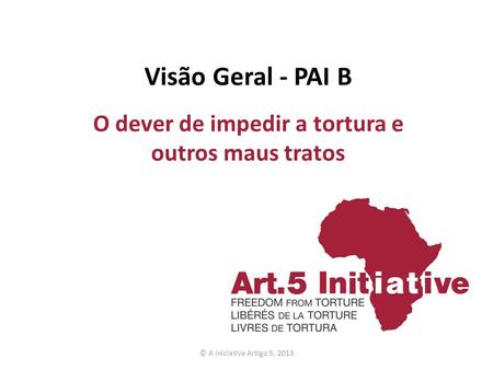 Visão Geral - PAI B O dever de impedir a tortura e outros maus tratos © A Iniciativa Artigo 5, 2013.