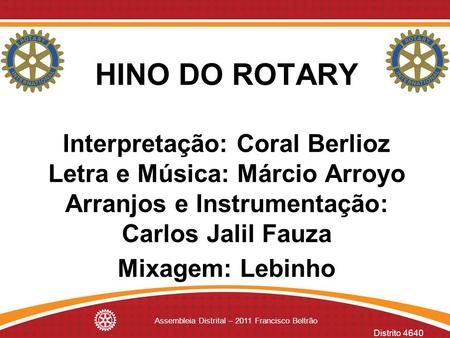 Distrito 4640 Assembleia Distrital – 2011 Francisco Beltrão HINO DO ROTARY Interpretação: Coral Berlioz Letra e Música: Márcio Arroyo Arranjos e Instrumentação: