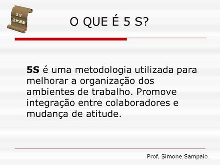 O QUE É 5 S? 5S é uma metodologia utilizada para melhorar a organização dos ambientes de trabalho. Promove integração entre colaboradores e mudança de.