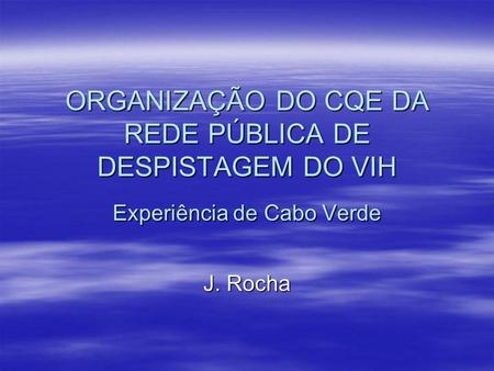 ORGANIZAÇÃO DO CQE DA REDE PÚBLICA DE DESPISTAGEM DO VIH Experiência de Cabo Verde J. Rocha.