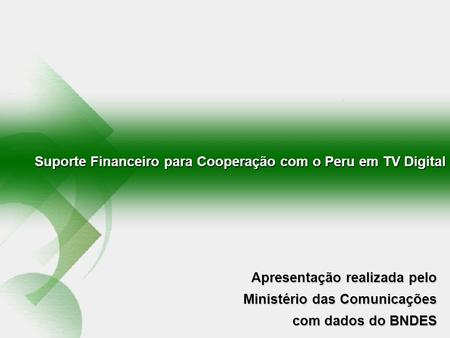 Suporte Financeiro para Cooperação com o Peru em TV Digital Apresentação realizada pelo Ministério das Comunicações com dados do BNDES.