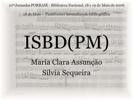 ISBD(PM) Maria Clara Assunção Sílvia Sequeira 10 as Jornadas PORBASE - Biblioteca Nacional, 18 e 19 de Maio de 2006 18 de Maio – Painel sobre normalização.