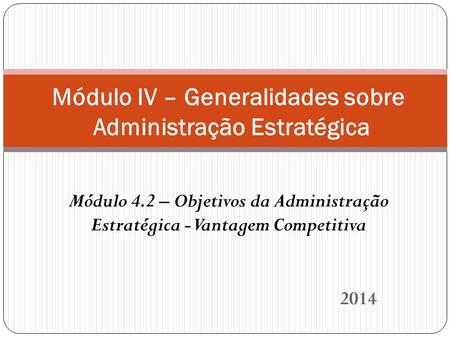 2014 Módulo IV – Generalidades sobre Administração Estratégica Módulo 4.2 – Objetivos da Administração Estratégica - Vantagem Competitiva.